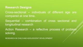 RESEARCH IN CHILD AND ADOLESCENT DEVELOPMENT
Research Designs
Cross-sectional – individuals of different age are
compared at one time.
Sequential – combination of cross sectional and
longitudinal research
Action Research – a reflective process of problem
solving.
 