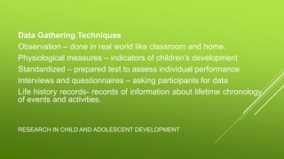 RESEARCH IN CHILD AND ADOLESCENT DEVELOPMENT
Data Gathering Techniques
Observation – done in real world like classroom and home.
Physiological measures – indicators of children’s development
Standardized – prepared test to assess individual performance
Interviews and questionnaires – asking participants for data
Life history records- records of information about lifetime chronology
of events and activities.
 