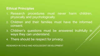 RESEARCH IN CHILD AND ADOLESCENT DEVELOPMENT
Ethical Principles
1. Research procedures must never harm children,
physically and psychologically.
2. Children and their families must have the informed
consent.
3. Children’s questions must be answered truthfully in
ways they can understand.
4. There should be respect for privacy.
 