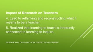 RESEARCH IN CHILD AND ADOLESCENT DEVELOPMENT
Impact of Research on Teachers
4. Lead to rethinking and reconstructing what it
means to be a teacher.
5. Realized that learning to teach is inherently
connected to learning to inquire.
 