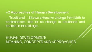 HUMAN DEVELOPMENT:
MEANING, CONCEPTS AND APPROACHES
2 Approaches of Human Development
Traditional – Shows extensive change from birth to
adolescence, little or no change in adulthood and
decline in the old age.
 