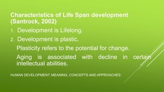 HUMAN DEVELOPMENT: MEANING, CONCEPTS AND APPROACHES
Characteristics of Life Span development
(Santrock, 2002)
1. Development is Lifelong.
2. Development is plastic.
Plasticity refers to the potential for change.
Aging is associated with decline in certain
intellectual abilities.
 