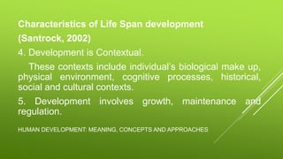 HUMAN DEVELOPMENT: MEANING, CONCEPTS AND APPROACHES
Characteristics of Life Span development
(Santrock, 2002)
4. Development is Contextual.
These contexts include individual’s biological make up,
physical environment, cognitive processes, historical,
social and cultural contexts.
5. Development involves growth, maintenance and
regulation.
 