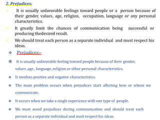 2. Prejudices:
 It is usually unfavorable feelings toward people or a person because of
their gender, values, age, religion, occupation, language or any personal
characteristics.
 It greatly limit the chances of communication being successful or
producing thedesired result.
 We should treat each person as a separate individual and must respect his
ideas.
 Prejudices:-
 It is usually unfavorable feeling toward people because of their gender,
values ,age , language ,religion or other personal characteristics.
 It involves positive and negative characteristics.
 The main problem occurs when prejudices start affecting how or whom we
communicate.
 It occurs when we take a single experience with one type of people.
 We must avoid prejudices during communication and should treat each
person as a separate individual and must respect his ideas.
 