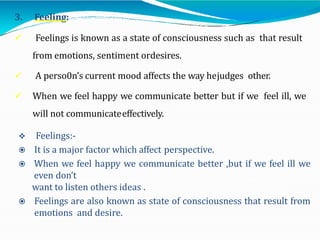 3. Feeling:
 Feelings is known as a state of consciousness such as that result
from emotions, sentiment ordesires.
 A perso0n’s current mood affects the way hejudges other.
 When we feel happy we communicate better but if we feel ill, we
will not communicateeffectively.
 Feelings:-
 It is a major factor which affect perspective.
 When we feel happy we communicate better ,but if we feel ill we
even don’t
want to listen others ideas .
 Feelings are also known as state of consciousness that result from
emotions and desire.
 