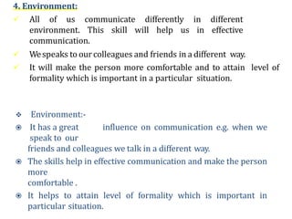 4. Environment:
 All of us communicate differently in different
environment. This skill will help us in effective
communication.
 Wespeaks to ourcolleagues and friends in a different way.
 It will make the person more comfortable and to attain level of
formality which is important in a particular situation.
 Environment:-
 It has a great influence on communication e.g. when we
speak to our
friends and colleagues we talk in a different way.
 The skills help in effective communication and make the person
more
comfortable .
 It helps to attain level of formality which is important in
particular situation.
 