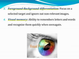 3. Foreground-Background differentiation: Focus on a
selected target and ignore out non-relevantimages.
4. Visual memory: Ability to remembers letters andwords
and recognize them quickly when seenagain.
 