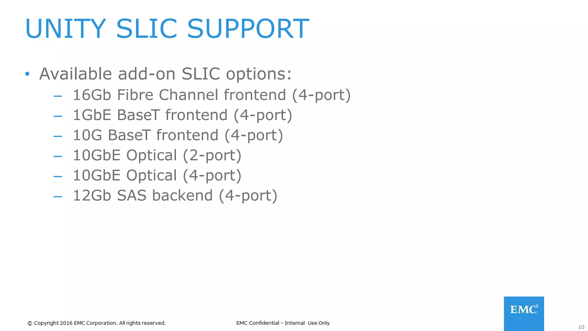 10
• Available add-on SLIC options:
– 16Gb Fibre Channel frontend (4-port)
– 1GbE BaseT frontend (4-port)
– 10G BaseT frontend (4-port)
– 10GbE Optical (2-port)
– 10GbE Optical (4-port)
– 12Gb SAS backend (4-port)
UNITY SLIC SUPPORT
 