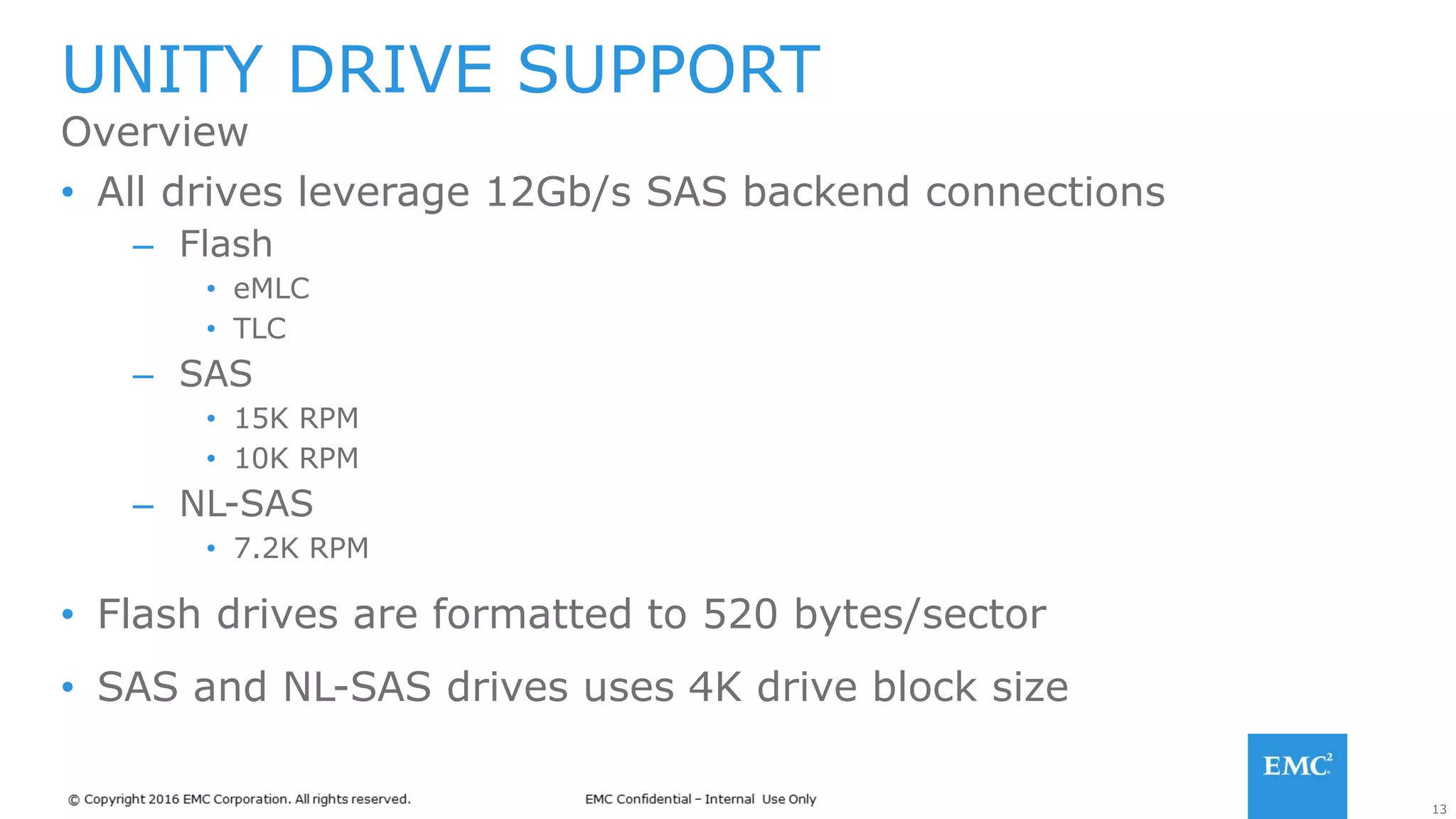 13
• All drives leverage 12Gb/s SAS backend connections
– Flash
• eMLC
• TLC
– SAS
• 15K RPM
• 10K RPM
– NL-SAS
• 7.2K RPM
• Flash drives are formatted to 520 bytes/sector
• SAS and NL-SAS drives uses 4K drive block size
UNITY DRIVE SUPPORT
Overview
 