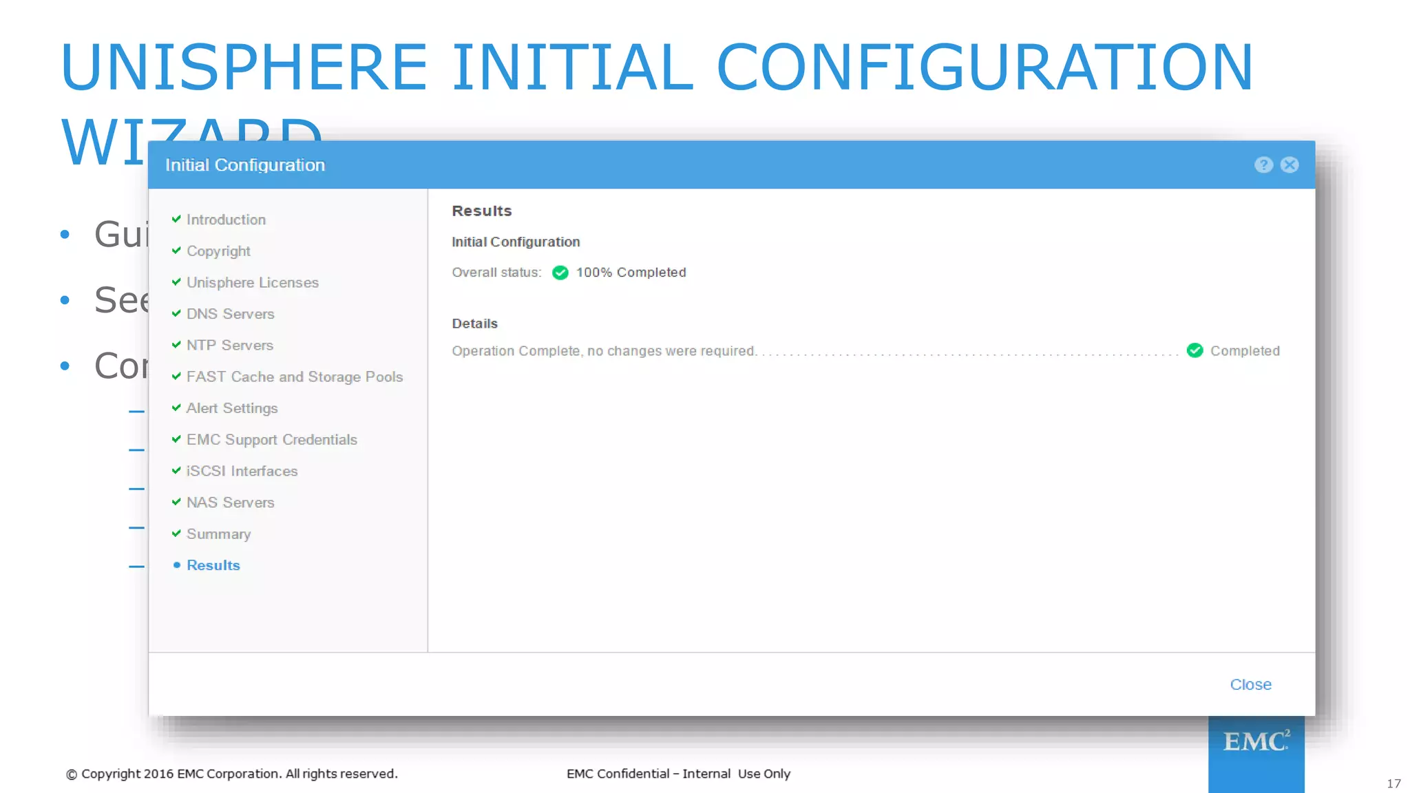 17
• Guides users in configuring a new storage system
• Seen when logging into Unisphere for the first time
• Configures user and system information
– Unisphere Licenses
– Network settings (i.e. DNS, NTP)
– Provision Storage Pools, FAST Cache, and system interfaces
– Alerts and SMTP settings
– Customer support information
UNISPHERE INITIAL CONFIGURATION
WIZARD
 