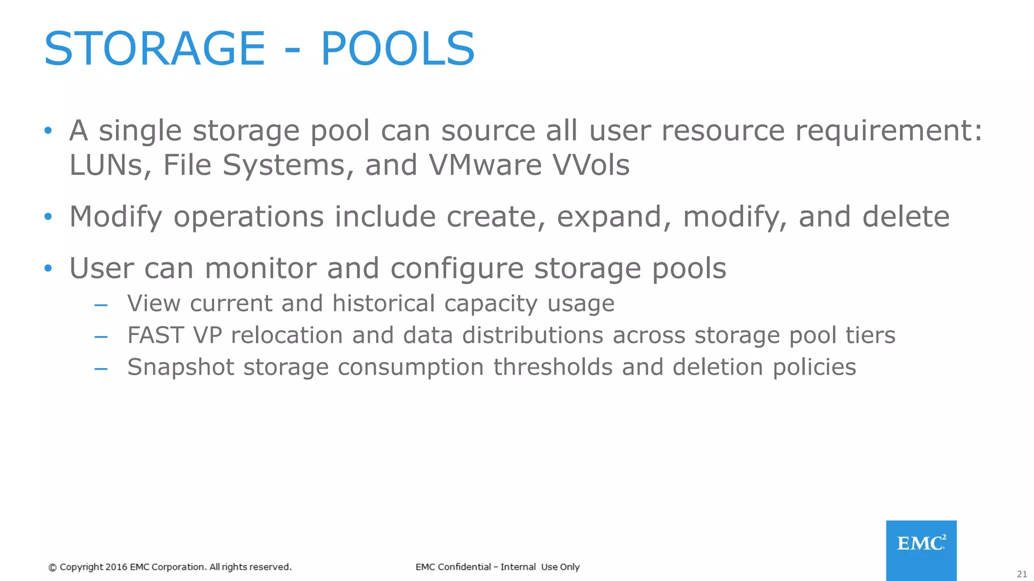 21
• A single storage pool can source all user resource requirement:
LUNs, File Systems, and VMware VVols
• Modify operations include create, expand, modify, and delete
• User can monitor and configure storage pools
– View current and historical capacity usage
– FAST VP relocation and data distributions across storage pool tiers
– Snapshot storage consumption thresholds and deletion policies
STORAGE - POOLS
 