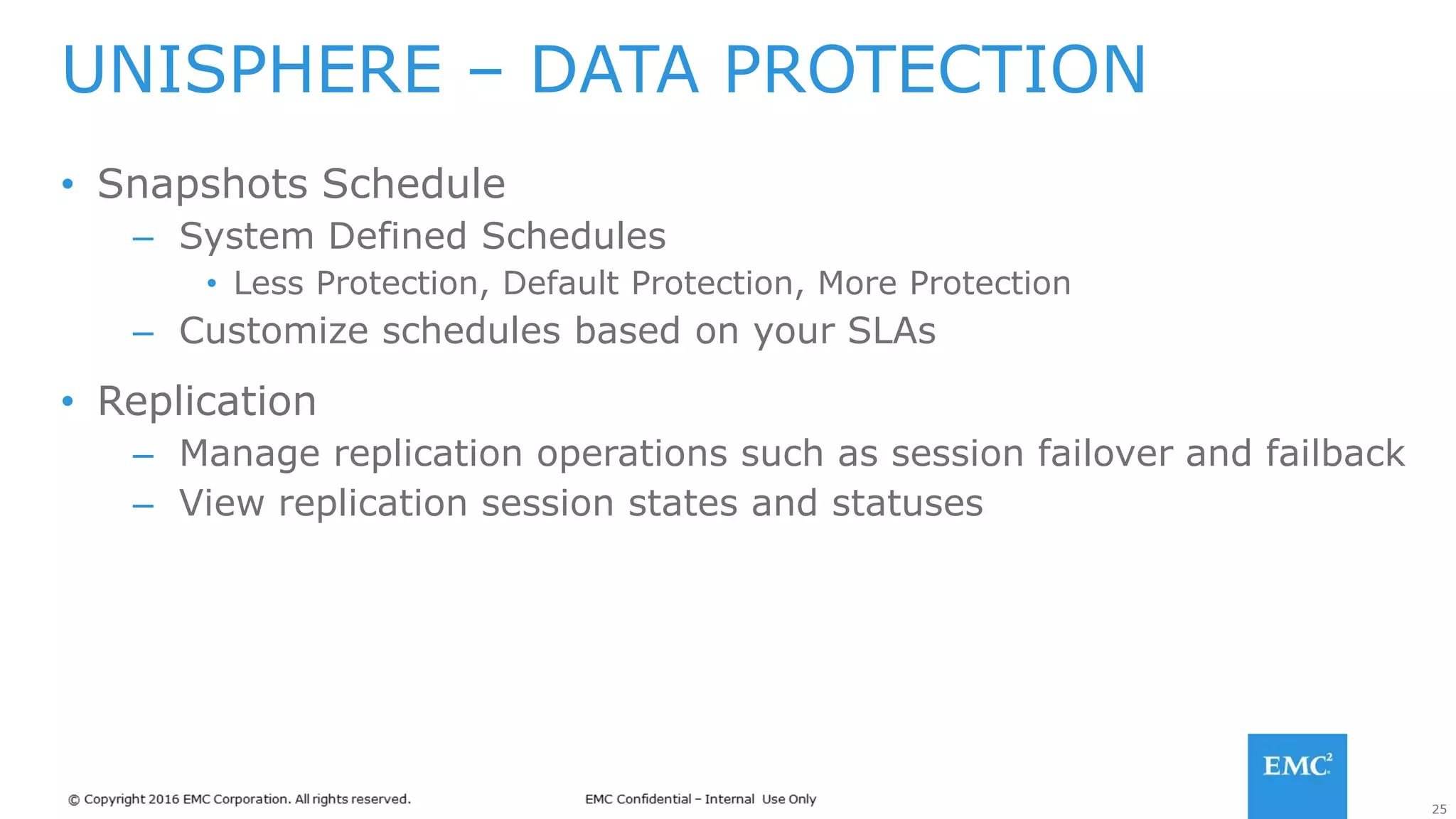 25
• Snapshots Schedule
– System Defined Schedules
• Less Protection, Default Protection, More Protection
– Customize schedules based on your SLAs
• Replication
– Manage replication operations such as session failover and failback
– View replication session states and statuses
UNISPHERE – DATA PROTECTION
 