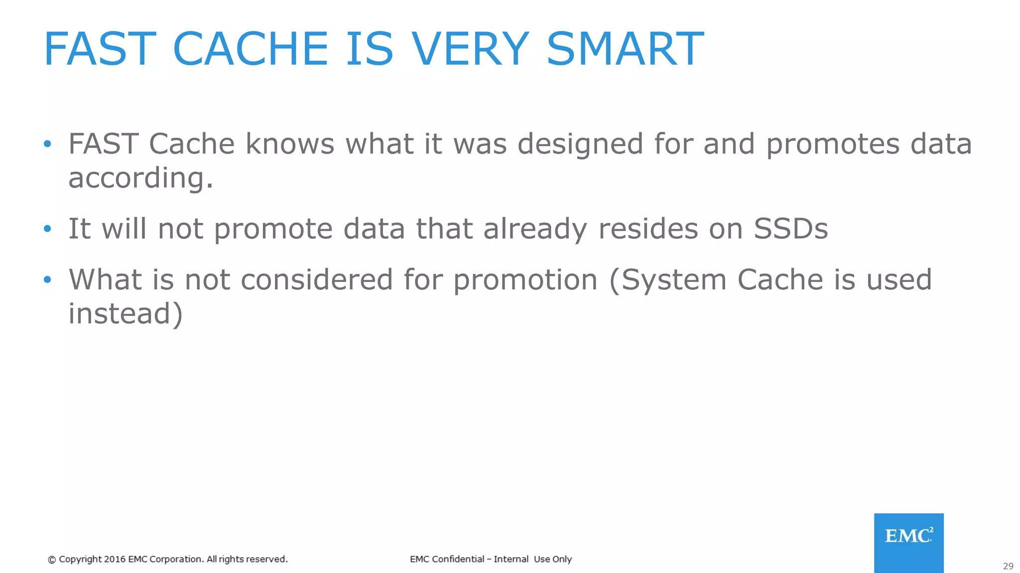 29
• FAST Cache knows what it was designed for and promotes data
according.
• It will not promote data that already resides on SSDs
• What is not considered for promotion (System Cache is used
instead)
FAST CACHE IS VERY SMART
 