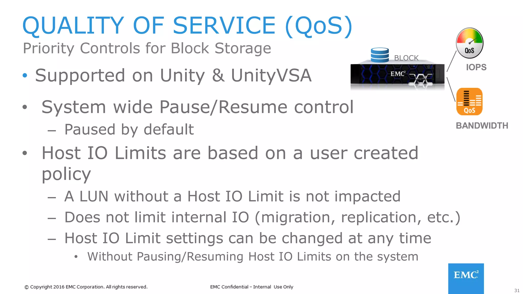 31
• Supported on Unity & UnityVSA
QUALITY OF SERVICE (QoS)
Priority Controls for Block Storage BLOCK
IOPS
BANDWIDTH
• System wide Pause/Resume control
– Paused by default
• Host IO Limits are based on a user created
policy
– A LUN without a Host IO Limit is not impacted
– Does not limit internal IO (migration, replication, etc.)
– Host IO Limit settings can be changed at any time
• Without Pausing/Resuming Host IO Limits on the system
 