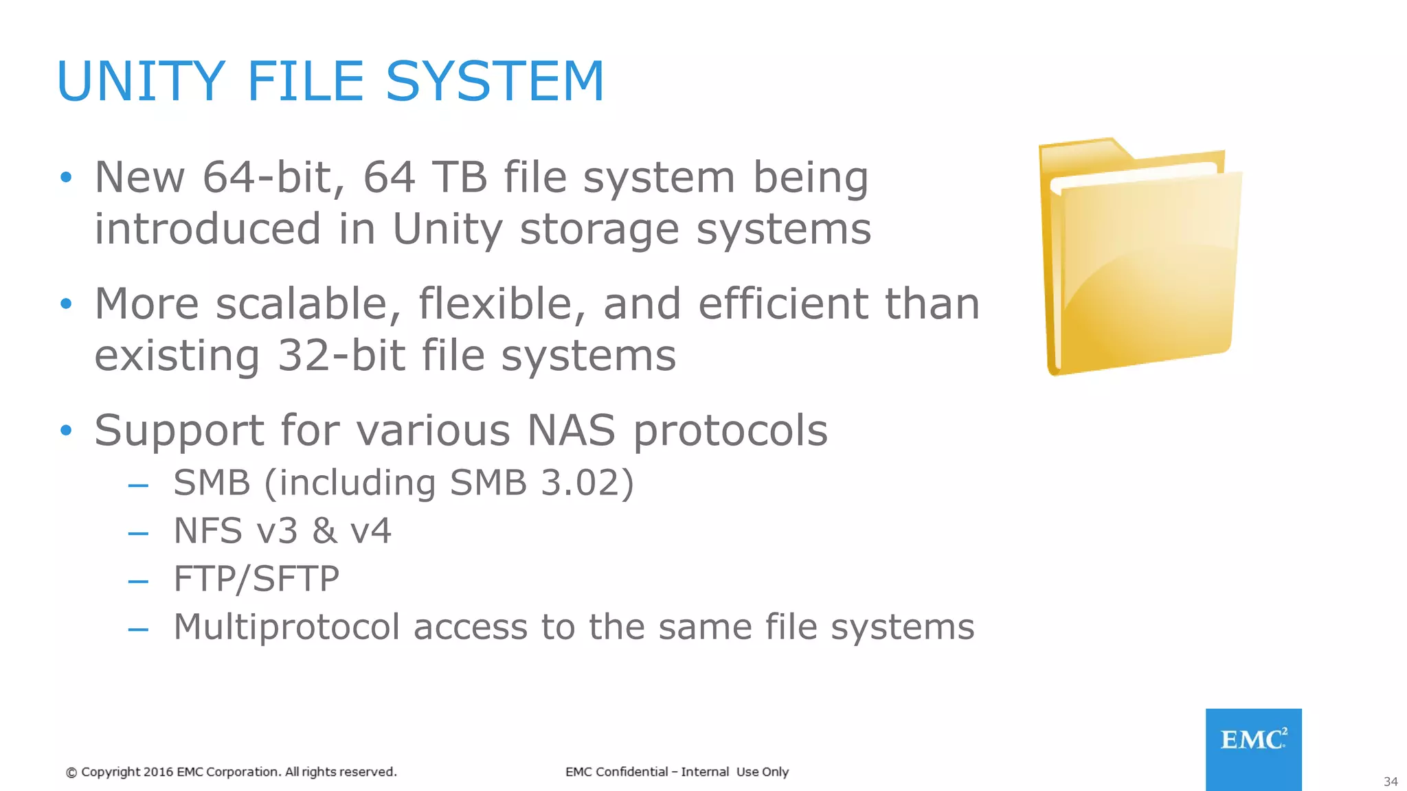 34
• New 64-bit, 64 TB file system being
introduced in Unity storage systems
• More scalable, flexible, and efficient than
existing 32-bit file systems
• Support for various NAS protocols
– SMB (including SMB 3.02)
– NFS v3 & v4
– FTP/SFTP
– Multiprotocol access to the same file systems
UNITY FILE SYSTEM
 