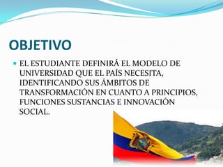 OBJETIVO
 EL ESTUDIANTE DEFINIRÁ EL MODELO DE
UNIVERSIDAD QUE EL PAÍS NECESITA,
IDENTIFICANDO SUS ÁMBITOS DE
TRANSFORMACIÓN EN CUANTO A PRINCIPIOS,
FUNCIONES SUSTANCIAS E INNOVACIÓN
SOCIAL.
 