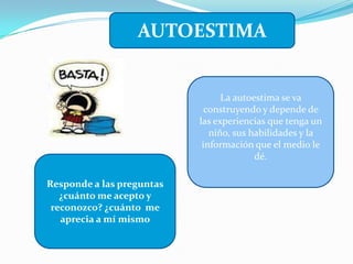 AUTOESTIMA
Responde a las preguntas
¿cuánto me acepto y
reconozco? ¿cuánto me
aprecia a mí mismo
La autoestima se va
construyendo y depende de
las experiencias que tenga un
niño, sus habilidades y la
información que el medio le
dé.
 