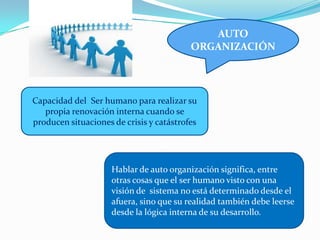 AUTO
ORGANIZACIÓN
Capacidad del Ser humano para realizar su
propia renovación interna cuando se
producen situaciones de crisis y catástrofes
Hablar de auto organización significa, entre
otras cosas que el ser humano visto con una
visión de sistema no está determinado desde el
afuera, sino que su realidad también debe leerse
desde la lógica interna de su desarrollo.
 