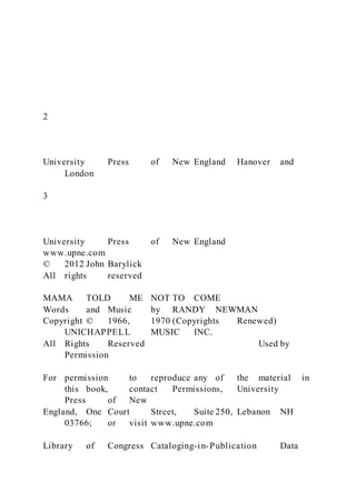 2
University Press of New England Hanover and
London
3
University Press of New England
www.upne.com
© 2012 John Barylick
All rights reserved
MAMA TOLD ME NOT TO COME
Words and Music by RANDY NEWMAN
Copyright © 1966, 1970 (Copyrights Renewed)
UNICHAPPELL MUSIC INC.
All Rights Reserved Used by
Permission
For permission to reproduce any of the material in
this book, contact Permissions, University
Press of New
England, One Court Street, Suite 250, Lebanon NH
03766; or visit www.upne.com
Library of Congress Cataloging-in-Publication Data
 