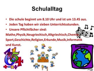 Schulalltag
• Die schule beginnt um 8.10 Uhr und ist um 13.45 aus.
• Jeden Tag haben wir sieben Unterrichtsstunden.
• Unsere Pflichtfächer sind:
Mathe,Physik,Neugriechisch,Altgriechisch,Chemie,
Sport,Geschichte,Religion,Erkunde,Musik,Informatik
und Kunst.
 