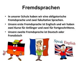 Fremdsprachen
• In unserer Schule haben wir eine obligatorische
Fremdsprache und zwei fakultative Sprachen.
• Unsere erste Fremdsprache ist Englisch und wir haben
zwei Kurse für Anfänger und zwei für Fortgeschrittene.
• Unsere zweite Fremdspreche ist Deutsch oder
Französisch
 