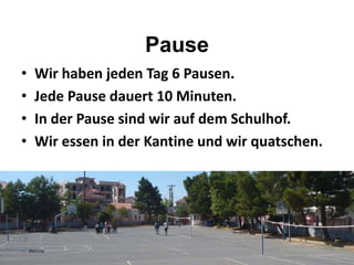 Pause
• Wir haben jeden Tag 6 Pausen.
• Jede Pause dauert 10 Minuten.
• In der Pause sind wir auf dem Schulhof.
• Wir essen in der Kantine und wir quatschen.
 