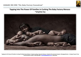Tapping Into The Power Of Families In Curbing The Baby Factory Menace
~Unyime-Ivy
OGBAKO NDI NNE “The Baby Factory Conundrum”
Tapping Into The Power Of Families In Curbing The Baby Factory Menace ~Unyime-Ivy King | Executive Director; Protection Plus Services Company | Managing Director ; Heritage Treasure Trove
Communications Limited | 0703 094 0398 | unyimek2007@yahoo.com | @unyimek
 