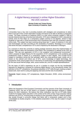 A digital literacy proposal in online Higher Education:
                              the UOC scenario
                                 Montse Guitert and Teresa Romeu
                                 Open University of Catalonia, Spain

Summary

 Universities have a key role in providing students with strategies and competences to allow
them to be part of the current information society and hence to be able to develop a productive
career. The Open University of Catalonia (UOC) is a fully online university created in 1995 to
provide distance-learning university-level education. ICTs were integrated to UOC’s educational
activity since its first steps as a compulsory subject common to all degrees, aimed to help
students to cope with a virtual environment and to familiarize them with the university’s specific
online tools. This subject has been evolving along these last 11 years of existence in line with
new technologies and also according to the necessities of students. Nowadays it is a subject
that works the basic competences in ICTs and is inspired by the declaration of Bologna.

In a scenario in which the university is making strategic decisions about the implementation of
the new degrees within the framework of the EHEA, this competence is defined at the UOC as
follows: “The use and application of ICTs in the academic and professional environment”.
UOC’s proposal of digital literacy for the acquisition of ICT competences in the academic and
professional scope is based on a compulsory subject of each degree. This 6-credit ECTS
subject is mandatory during the first semester within the cross-sectional basic credits and is
based on the rational and critical use of ICTs, some knowledge of digital technology, the
procedures of the virtual project and on new forms of constructing and representing knowledge
for the new social Internet (blogs, wikis, social markers etc.) and for multiple alphabetizations.

On the basis of UOC’s experience we are in a position to single out the key transferable
elements for designing a proposal for achieving digital literacy in any educational context: the
definition of the ICT competence, the gradual acquisition of ICT skills through creating a project-
based work, team work to using and applying new tools and the role of consultants.

Keywords: Digital Literacy, ICT competences, Higher Education, EHEA, online environment,
UOC




1 Introduction

Within the framework of the European Commission and the scenario of the Open University of
Catalonia (UOC), the aim of this article is to present a higher-education proposal in Digital
literacy for other institutions. We believe that other institutions may find an ICT-skills based
model for European higher education in the context of the UOC (a fully virtual university making
intensive use of ICTs), involving ways of working on the acquisition of key ICT skills for present-
day society through a curriculum design that starts with a compulsory subject and is then
consolidated as studies progress. In this detailed presentation of the way the subject is taught
at the UOC.




                                                                                              1
eLearning Papers • www.elearningpapers.eu •
Nº 12 • February 2009 • ISSN 1887-1542
 