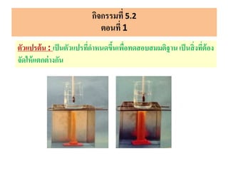 กิจกรรมที่ 5.2
ตอนที่ 1
ตัวแปรต้น : เป็นตัวแปรที่กาหนดขึ้นเพื่อทดสอบสมมติฐาน เป็นสิ่งที่ต้อง
จัดให้แตกต่างกัน
 