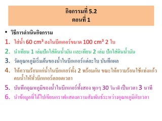 • วิธีการดาเนินกิจกรรม
1. ใส่น้า 60 cm³ ลงในบีกเกอร์ขนาด 100 cm³ 2 ใบ
2. นาเทียน 1 เล่มปักใส่ดินน้ามัน และเทียน 2 เล่ม ปักใส่ดินน้ามัน
3. วัดอุณหภูมิเริ่มต้นของน้าในบีกเกอร์แต่ละใบ บันทึกผล
4. ให้ความร้อนแก่น้าในบีกเกอร์ทั้ง 2 พร้อมกัน ขณะให้ความร้อนใช้แท่งแก้ว
คนน้าให้ทั่วบีกเกอร์ตลอดเวลา
5. บันทึกอุณหภูมิของน้าในบีกเกอร์ทั้งสอง ทุกๆ 30 วินาที เป็นเวลา 3 นาที
6. นาข้อมูลที่ได้ไปเขียนกราฟแสดงความสัมพันธ์ระหว่างอุณหภูมิกับเวลา
กิจกรรมที่ 5.2
ตอนที่ 1
 