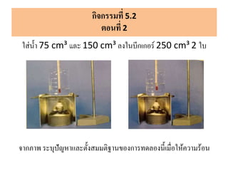 กิจกรรมที่ 5.2
ตอนที่ 2
ใส่น้า 75 cm³ และ 150 cm³ ลงในบีกเกอร์ 250 cm³ 2 ใบ
จากภาพ ระบุปัญหาและตั้งสมมติฐานของการทดลองนี้เมื่อให้ความร้อน
 