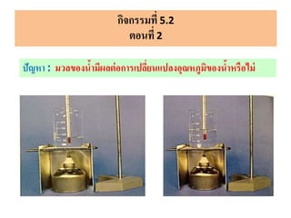 กิจกรรมที่ 5.2
ตอนที่ 2
ปัญหา : มวลของน้ามีผลต่อการเปลี่ยนแปลงอุณหภูมิของน้าหรือไม่
 