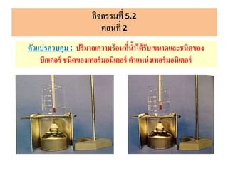 กิจกรรมที่ 5.2
ตอนที่ 2
ตัวแปรควบคุม: ปริมาณความร้อนที่น้าได้รับ ขนาดและชนิดของ
บีกเกอร์ ชนิดของเทอร์มอมิเตอร์ ตาแหน่งเทอร์มอมิเตอร์
 