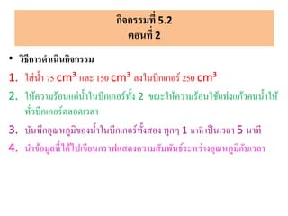 • วิธีการดาเนินกิจกรรม
1. ใส่น้า 75 cm³ และ 150 cm³ ลงในบีกเกอร์ 250 cm³
2. ให้ความร้อนแก่น้าในบีกเกอร์ทั้ง 2 ขณะให้ความร้อนใช้แท่งแก้วคนน้าให้
ทั่วบีกเกอร์ตลอดเวลา
3. บันทึกอุณหภูมิของน้าในบีกเกอร์ทั้งสอง ทุกๆ 1 นาที เป็นเวลา 5 นาที
4. นาข้อมูลที่ได้ไปเขียนกราฟแสดงความสัมพันธ์ระหว่างอุณหภูมิกับเวลา
กิจกรรมที่ 5.2
ตอนที่ 2
 