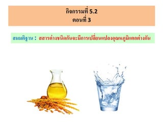 กิจกรรมที่ 5.2
ตอนที่ 3
สมมติฐาน : สสารต่างชนิดกันจะมีการเปลี่ยนแปลงอุณหภูมิแตกต่างกัน
 