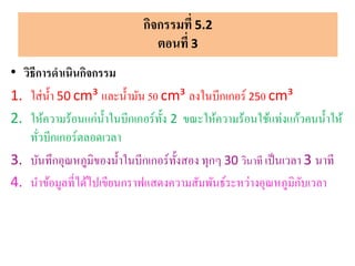 • วิธีการดาเนินกิจกรรม
1. ใส่น้า 50 cm³ และน้ามัน 50 cm³ ลงในบีกเกอร์ 250 cm³
2. ให้ความร้อนแก่น้าในบีกเกอร์ทั้ง 2 ขณะให้ความร้อนใช้แท่งแก้วคนน้าให้
ทั่วบีกเกอร์ตลอดเวลา
3. บันทึกอุณหภูมิของน้าในบีกเกอร์ทั้งสอง ทุกๆ 30 วินาที เป็นเวลา 3 นาที
4. นาข้อมูลที่ได้ไปเขียนกราฟแสดงความสัมพันธ์ระหว่างอุณหภูมิกับเวลา
กิจกรรมที่ 5.2
ตอนที่ 3
 