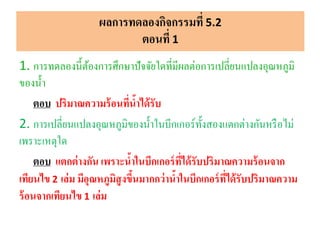 1. การทดลองนี้ต้องการศึกษาปัจจัยใดที่มีผลต่อการเปลี่ยนแปลงอุณหภูมิ
ของน้า
ตอบ ปริมาณความร้อนที่น้าได้รับ
2. การเปลี่ยนแปลงอุณหภูมิของน้าในบีกเกอร์ทั้งสองแตกต่างกันหรือไม่
เพราะเหตุใด
ตอบ แตกต่างกัน เพราะน้าในบีกเกอร์ที่ได้รับปริมาณความร้อนจาก
เทียนไข 2 เล่ม มีอุณหภูมิสูงขึ้นมากกว่าน้าในบีกเกอร์ที่ได้รับปริมาณความ
ร้อนจากเทียนไข 1 เล่ม
ผลการทดลองกิจกรรมที่ 5.2
ตอนที่ 1
 