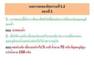 ผลการทดลองกิจกรรมที่ 5.2
ตอนที่ 2
1. การทดลองนี้ต้องการศึกษาปัจจัยใดที่มีผลต่อการเปลี่ยนแปลงอุณหภูมิ
ของน้า
ตอบ มวลของน้า
2. เมื่อให้ความร้อนทั้งสองบีกเกอร์ในเวลาเดียวกัน การเปลี่ยนแปลง
อุณหภูมิของน้าแตกต่างกันหรือไม่ เพราะเหตุใด
ตอบ แตกต่างกัน เมื่อเวลาผ่านไป 5 นาที น้ามวล 75 กรัม มีอุณหภูมิสูง
กว่าน้ามวล 150 กรัม
 