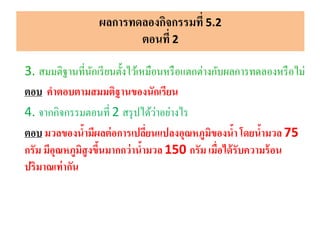 ผลการทดลองกิจกรรมที่ 5.2
ตอนที่ 2
3. สมมติฐานที่นักเรียนตั้งไว้เหมือนหรือแตกต่างกับผลการทดลองหรือไม่
ตอบ คาตอบตามสมมติฐานของนักเรียน
4. จากกิจกรรมตอนที่ 2 สรุปได้ว่าอย่างไร
ตอบ มวลของน้ามีผลต่อการเปลี่ยนแปลงอุณหภูมิของน้า โดยน้ามวล 75
กรัม มีอุณหภูมิสูงขึ้นมากกว่าน้ามวล 150 กรัม เมื่อได้รับความร้อน
ปริมาณเท่ากัน
 