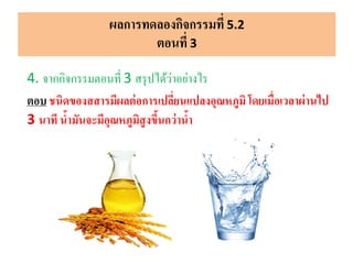 ผลการทดลองกิจกรรมที่ 5.2
ตอนที่ 3
4. จากกิจกรรมตอนที่ 3 สรุปได้ว่าอย่างไร
ตอบ ชนิดของสสารมีผลต่อการเปลี่ยนแปลงอุณหภูมิโดยเมื่อเวลาผ่านไป
3 นาที น้ามันจะมีอุณหภูมิสูงขึ้นกว่าน้า
 