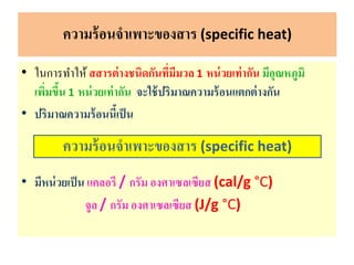 • ในการทาให้สสารต่างชนิดกันที่มีมวล 1 หน่วยเท่ากัน มีอุณหภูมิ
เพิ่มขึ้น 1 หน่วยเท่ากัน จะใช้ปริมาณความร้อนแตกต่างกัน
• ปริมาณความร้อนนี้เป็น
• มีหน่วยเป็น แคลอรี / กรัม องศาเซลเซียส (cal/g °C)
จูล / กรัม องศาเซลเซียส (J/g °C)
ความร้อนจาเพาะของสาร (specific heat)
ความร้อนจาเพาะของสาร (specific heat)
 