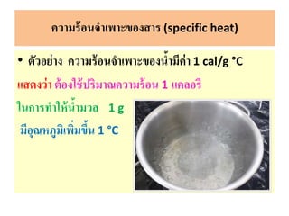 • ตัวอย่าง ความร้อนจาเพาะของน้ามีค่า 1 cal/g °C
แสดงว่า ต้องใช้ปริมาณความร้อน 1 แคลอรี
ในการทาให้น้ามวล 1 g
มีอุณหภูมิเพิ่มขึ้น 1 °C
ความร้อนจาเพาะของสาร (specific heat)
 