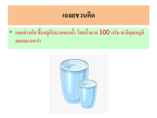 เฉลยชวนคิด
• แตกต่างกัน ขึ้นอยู่กับมวลของน้า โดยน้ามวล100 กรัม จะมีอุณหภูมิ
ลดลงมากกว่า
 