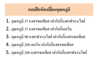 1. อุณหภูมิ 37 องศาเซลเซียส เท่ากับกี่องศาฟาเรนไฮต์
2. อุณหภูมิ 37 องศาเซลเซียส เท่ากับกี่เคลวิน
3. อุณหภูมิ 90 องศาฟาเรนไฮต์ เท่ากับกี่องศาเซลเซียส
4. อุณหภูมิ 298 เคลวิน เท่ากับกี่องศาเซลเซียส
5. อุณหภูมิ 298 องศาเซลเซียส เท่ากับกี่องศาฟาเรนไฮต์
แบบฝึกหัดเปลี่ยนอุณหภูมิ
 