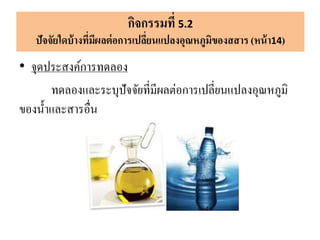• จุดประสงค์การทดลอง
ทดลองและระบุปัจจัยที่มีผลต่อการเปลี่ยนแปลงอุณหภูมิ
ของน้าและสารอื่น
กิจกรรมที่ 5.2
ปัจจัยใดบ้างที่มีผลต่อการเปลี่ยนแปลงอุณหภูมิของสสาร (หน้า14)
 