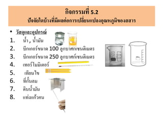 • วัสดุและอุปกรณ์
1. น้า , น้ามัน
2. บีกเกอร์ขนาด 100 ลูกบาศก์เซนติเมตร
3. บีกเกอร์ขนาด 250 ลูกบาศก์เซนติเมตร
4. เทอร์โมมิเตอร์
5. เทียนไข
6. ที่กั้นลม
7. ดินน้ามัน
8. แท่งแก้วคน
กิจกรรมที่ 5.2
ปัจจัยใดบ้างที่มีผลต่อการเปลี่ยนแปลงอุณหภูมิของสสาร
 