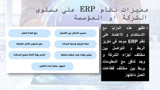 ‫نظام‬ ‫مميزات‬
ERP
‫مستوى‬ ‫على‬
‫المؤسسة‬ ‫او‬ ‫الشركة‬
•
‫تظهر‬
‫هذه‬
‫المزايا‬
‫مع‬
‫االستخدام‬
‫و‬
‫االعتماد‬
‫على‬
‫نظم‬
ERP
‫موحد‬
‫في‬
‫تعزيز‬
‫الربط‬
‫و‬
‫التواصل‬
‫بين‬
‫مختلف‬
‫أجزاء‬
‫الشركة‬
‫و‬
‫وجد‬
‫تدفق‬
‫مع‬
‫المعلومات‬
‫يربط‬
‫بين‬
‫مختلف‬
‫قطاعات‬
‫العمل‬
‫داخلها‬
.
 