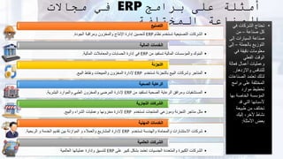 ‫برامج‬ ‫على‬ ‫أمثلة‬
ERP
‫مجاالت‬ ‫في‬
‫المختلفة‬ ‫الصناعة‬ •
‫في‬ ‫الشركات‬ ‫تحتاج‬
‫صناعة‬ ‫كل‬
–
‫من‬
‫إلى‬ ‫السيارات‬ ‫صناعة‬
‫بالجملة‬ ‫التوزيع‬
–
‫إ‬
‫لى‬
‫في‬ ‫دقيقة‬ ‫معلومات‬
‫الفعلي‬ ‫الوقت‬
‫فعالة‬ ‫أعمال‬ ‫وعمليات‬
‫واالزدهار‬ ‫للتنافس‬
.
‫الصناع‬ ‫تعتمد‬ ‫لذلك‬
‫ات‬
‫برام‬ ‫على‬ ‫المختلفة‬
‫ج‬
‫موارد‬ ‫تخطيط‬
‫به‬ ‫الخاصة‬ ‫المؤسسة‬
‫ا‬
‫قد‬ ‫التي‬ ‫ألسبابها‬
‫طبيعة‬ ‫من‬ ‫تختلف‬
‫إليك‬ ،‫ألخر‬ ‫نشاط‬
‫األمثلة‬ ‫بعض‬
:
•
‫نظام‬ ‫تستخدم‬ ‫التصنيعية‬ ‫الشركات‬
ERP
‫الجودة‬ ‫ومراقبة‬ ‫والمخزون‬ ‫اإلنتاج‬ ‫إدارة‬ ‫لتحسين‬
.
‫التصنيع‬
•
‫من‬ ‫تستفيد‬ ‫المالية‬ ‫والمؤسسات‬ ‫البنوك‬
ERP
‫المالية‬ ‫والمعامالت‬ ‫الحسابات‬ ‫إدارة‬ ‫في‬
.
‫المالية‬ ‫الخدمات‬
•
‫تستخدم‬ ‫بالتجزئة‬ ‫البيع‬ ‫وشركات‬ ‫المتاجر‬
ERP
‫البيع‬ ‫ونقاط‬ ‫والمبيعات‬ ‫المخزون‬ ‫إلدارة‬
.
‫التجزئة‬
•
‫من‬ ‫تستفيد‬ ‫الصحية‬ ‫الرعاية‬ ‫ومرافق‬ ‫المستشفيات‬
ERP
‫البشرية‬ ‫والموارد‬ ‫الطبي‬ ‫والمخزون‬ ‫المرضى‬ ‫إلدارة‬
.
‫الصحية‬ ‫الرعاية‬
•
‫تستخدم‬ ‫المنتجات‬ ‫وموزعي‬ ‫التجزئة‬ ‫متاجر‬ ‫مثل‬
ERP
‫والبيع‬ ‫الشراء‬ ‫وعمليات‬ ‫مخزونها‬ ‫إلدارة‬
.
‫التجارية‬ ‫الشركات‬
•
‫تستخدم‬ ‫والهندسة‬ ‫والمحاماة‬ ‫االستشارات‬ ‫شركات‬
ERP
‫الربحية‬ ‫و‬ ‫الخدمة‬ ‫تقديم‬ ‫بين‬ ‫الموازنة‬ ‫و‬ ‫والعمالء‬ ‫المشاريع‬ ‫إلدارة‬
.
‫المهنية‬ ‫الخدمات‬
•
‫على‬ ‫كبير‬ ‫بشكل‬ ‫تعتمد‬ ‫الجنسيات‬ ‫والمتعددة‬ ‫الكبيرة‬ ‫الشركات‬
ERP
‫العالمية‬ ‫عملياتها‬ ‫وإدارة‬ ‫لتنسيق‬
‫العالمية‬ ‫الشركات‬
 