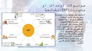 ‫موديوالت‬
(
‫او‬ ‫وحدات‬
‫مكونات‬
)
ERP
‫الشائعة‬
•
‫المؤسس‬ ‫موارد‬ ‫تخطيط‬ ‫نظم‬ ‫وتشمل‬
‫ة‬
‫الوحدات‬ ‫من‬ ‫متنوعة‬ ‫مجموعة‬
‫المختلفة‬
.
‫تخطيط‬ ‫وحدة‬ ‫كل‬ ‫تدعم‬
‫مؤسسة‬ ‫موارد‬
(
ERP
)
‫عمليات‬
‫محددة‬ ‫أعمال‬
-
‫أو‬ ‫التمويل‬ ‫مثل‬
‫التصنيع‬ ‫أو‬ ‫للشراء‬ ‫اإلعداد‬
-
‫وت‬
‫زود‬
‫بالمعام‬ ‫القسم‬ ‫هذا‬ ‫في‬ ‫الموظفين‬
‫الت‬
‫ألداء‬ ‫يحتاجونها‬ ‫التي‬ ‫والرؤى‬
‫مهامهم‬
.
‫بنظام‬ ‫وحدة‬ ‫كل‬ ‫وتتصل‬
‫المؤسسة‬ ‫موارد‬ ‫تخطيط‬
(
ERP)
،
‫للحق‬ ‫ًا‬‫د‬‫واح‬ ‫ا‬ً‫مصدر‬ ‫يوفر‬ ‫الذي‬
‫ائق‬
‫ب‬ ‫والمشتركة‬ ‫الدقيقة‬ ‫والبيانات‬
‫ين‬
‫األقسام‬
.
‫و‬ ‫التوريد‬ ‫سالسل‬
‫اللوجستيات‬
‫التصنيع‬
‫الموردين‬ ‫و‬ ‫المشتريات‬
‫الخدمات‬
‫المبيعات‬
‫االصول‬ ‫ادارة‬
‫الهندسة‬
-
‫التطوير‬ ‫و‬ ‫االبحاث‬
‫التمويل‬ ‫و‬ ‫الحسابات‬
 