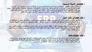•
ERP
‫السحابية‬ ‫الشبكة‬ ‫على‬
•
‫نظام‬ ‫باستخدام‬
ERP
‫ع‬ ‫وتقديمها‬ ‫السحابية‬ ‫الشبكة‬ ‫في‬ ‫البرامج‬ ‫استضافة‬ ‫تتم‬ ،‫السحابية‬ ‫الشبكة‬ ‫في‬
‫اإلنترنت‬ ‫بر‬
‫فيها‬ ‫تشترك‬ ‫كخدمة‬
.
‫بال‬ ‫المنتظمة‬ ‫والمعالجة‬ ‫والتحديثات‬ ‫باألمان‬ ‫عام‬ ‫بشكل‬ ‫البرامج‬ ‫د‬ِ‫مزو‬ ‫ويهتم‬
‫عنك‬ ‫نيابة‬
.
‫ا‬ً‫ي‬‫وحال‬
‫نظام‬ ‫يعد‬
ERP
‫األسباب‬ ‫من‬ ‫للعديد‬ ‫ا‬ً‫ع‬‫شيو‬ ‫األكثر‬ ‫النشر‬ ‫أسلوب‬ ‫هو‬ ‫السحابية‬ ‫الشبكة‬ ‫في‬
–
‫ذ‬ ‫في‬ ‫بما‬
‫خفض‬ ‫لك‬
‫الكثير‬ ‫ذلك‬ ‫وغير‬ ،‫التكامل‬ ‫وتيسير‬ ،‫والمرونة‬ ‫التطوير‬ ‫قابلية‬ ‫وزيادة‬ ،‫ا‬ً‫ق‬‫مسب‬ ‫المقدمة‬ ‫التكاليف‬
.
•
‫نظام‬
ERP
‫العمل‬ ‫مكان‬ ‫في‬
•
‫األمور‬ ‫جميع‬ ‫في‬ ‫التحكم‬ ‫يمكنك‬ ‫حيث‬ ‫البرامج‬ ‫لنشر‬ ‫التقليدي‬ ‫النموذج‬ ‫هو‬ ‫هذا‬
.
‫ب‬ ‫تثبيت‬ ‫يتم‬ ً‫ة‬‫وعاد‬
‫رامج‬
ERP
‫في‬
‫تختارها‬ ‫التي‬ ‫المواقع‬ ‫في‬ ‫لديك‬ ‫البيانات‬ ‫مركز‬
.
‫األجه‬ ‫تركيب‬ ‫عن‬ ‫مسؤولين‬ ‫لديك‬ ‫الموظفون‬ ‫ويكون‬
‫وتثبيت‬ ‫زة‬
‫ومعالجتها‬ ‫البرامج‬
.
•
‫أنظمة‬ ‫بتحديث‬ ‫الشركات‬ ‫من‬ ‫العديد‬ ‫وتقوم‬
ERP
‫على‬ ‫النشر‬ ‫عمليات‬ ‫إلى‬ ‫وترقيتها‬ ‫العمل‬ ‫مكان‬ ‫في‬ ‫بها‬ ‫الخاصة‬
‫السحابية‬ ‫الشبكة‬
.
‫نظام‬ ‫لترقية‬ ‫ا‬ً‫ق‬‫دقي‬ ‫ا‬ً‫ط‬‫تخطي‬ ‫ذلك‬ ‫ويتطلب‬
ERP
‫لتقييم‬ ‫مدروسة‬ ‫عملية‬ ‫وجود‬ ‫إلى‬ ‫باإلضافة‬ ‫لديك‬
‫برامج‬
ERP
‫النشر‬ ‫خيارات‬ ‫و‬
.
•
‫نظام‬
ERP
‫المختلط‬
•
‫يتو‬ ،‫لديها‬ ‫األعمال‬ ‫متطلبات‬ ‫لتلبية‬ ‫النموذجين‬ ‫كال‬ ‫من‬ ‫مزيج‬ ‫في‬ ‫ترغب‬ ‫التي‬ ‫للشركات‬ ‫بالنسبة‬
‫نظام‬ ‫نموذج‬ ‫فر‬
ERP
‫السحابي‬
‫وتطبيقات‬ ‫بيانات‬ ‫بعض‬ ‫توجد‬ ‫حيث‬ ‫؛‬ ‫المختلط‬
ERP
‫وبعضها‬ ‫السحابية‬ ‫الشبكة‬ ‫على‬ ‫بك‬ ‫الخاصة‬
‫العمل‬ ‫مكان‬ ‫في‬
.
‫نظام‬ ‫باسم‬ ‫ا‬ً‫ن‬‫أحيا‬ ‫ذلك‬ ‫إلى‬ ‫شار‬ُ‫ي‬‫و‬
ERP
‫المستوى‬ ‫ثنائي‬
.
 